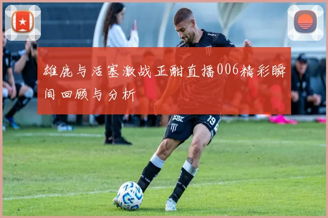 雄鹿与活塞激战正酣直播006精彩瞬间回顾与分析