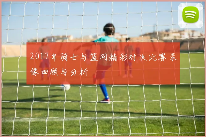 2017年骑士与篮网精彩对决比赛录像回顾与分析