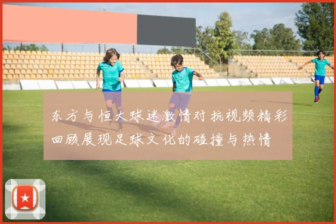 东方与恒大球迷激情对抗视频精彩回顾展现足球文化的碰撞与热情