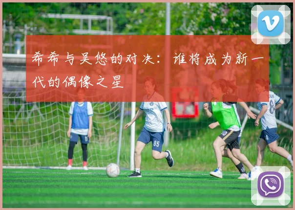 希希与吴悠的对决：谁将成为新一代的偶像之星