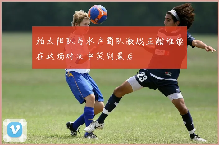 柏太阳队与水户蜀队激战正酣谁能在这场对决中笑到最后