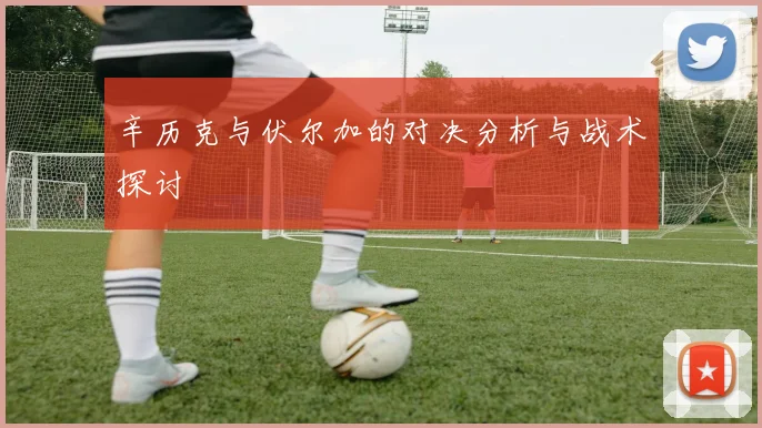 辛历克与伏尔加的对决分析与战术探讨