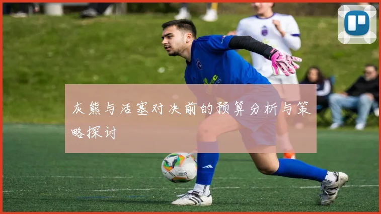 灰熊与活塞对决前的预算分析与策略探讨