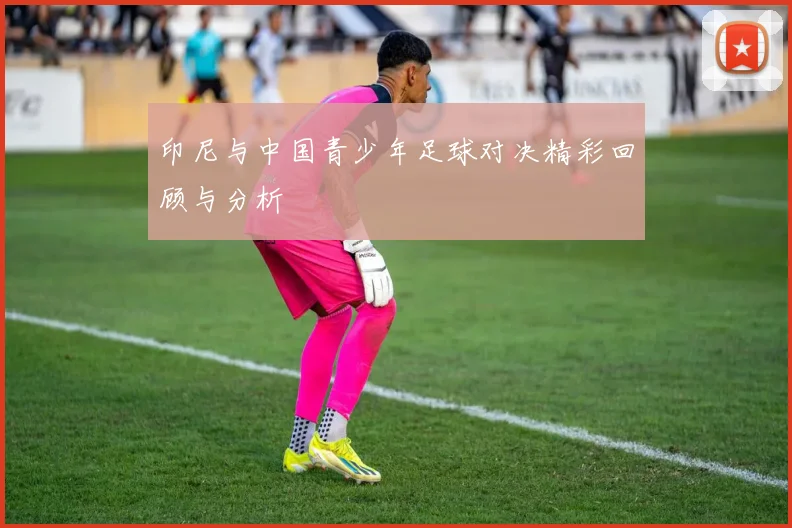 印尼与中国青少年足球对决精彩回顾与分析