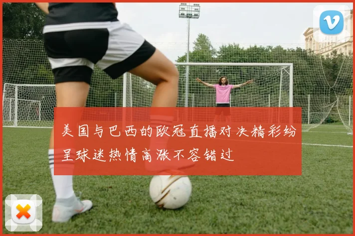 美国与巴西的欧冠直播对决精彩纷呈球迷热情高涨不容错过
